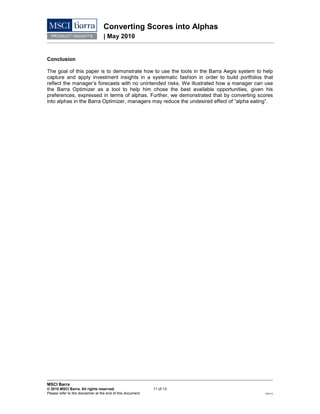 Converting Scores into Alphas
| May 2010
MSCI Barra
© 2010 MSCI Barra. All rights reserved. 11 of 13
Please refer to the disclaimer at the end of this document. RV0110
Conclusion
The goal of this paper is to demonstrate how to use the tools in the Barra Aegis system to help
capture and apply investment insights in a systematic fashion in order to build portfolios that
reflect the manager’s forecasts with no unintended risks. We illustrated how a manager can use
the Barra Optimizer as a tool to help him chose the best available opportunities, given his
preferences, expressed in terms of alphas. Further, we demonstrated that by converting scores
into alphas in the Barra Optimizer, managers may reduce the undesired effect of “alpha eating”.
 