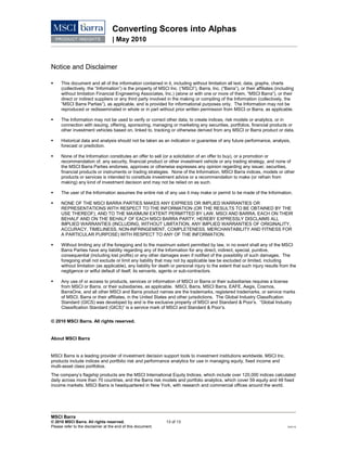 Converting Scores into Alphas
| May 2010
MSCI Barra
© 2010 MSCI Barra. All rights reserved. 13 of 13
Please refer to the disclaimer at the end of this document. RV0110
Notice and Disclaimer
 This document and all of the information contained in it, including without limitation all text, data, graphs, charts
(collectively, the “Information”) is the property of MSCl Inc. (“MSCI”), Barra, Inc. (“Barra”), or their affiliates (including
without limitation Financial Engineering Associates, Inc.) (alone or with one or more of them, “MSCI Barra”), or their
direct or indirect suppliers or any third party involved in the making or compiling of the Information (collectively, the
“MSCI Barra Parties”), as applicable, and is provided for informational purposes only. The Information may not be
reproduced or redisseminated in whole or in part without prior written permission from MSCI or Barra, as applicable.
 The Information may not be used to verify or correct other data, to create indices, risk models or analytics, or in
connection with issuing, offering, sponsoring, managing or marketing any securities, portfolios, financial products or
other investment vehicles based on, linked to, tracking or otherwise derived from any MSCI or Barra product or data.
 Historical data and analysis should not be taken as an indication or guarantee of any future performance, analysis,
forecast or prediction.
 None of the Information constitutes an offer to sell (or a solicitation of an offer to buy), or a promotion or
recommendation of, any security, financial product or other investment vehicle or any trading strategy, and none of
the MSCI Barra Parties endorses, approves or otherwise expresses any opinion regarding any issuer, securities,
financial products or instruments or trading strategies. None of the Information, MSCI Barra indices, models or other
products or services is intended to constitute investment advice or a recommendation to make (or refrain from
making) any kind of investment decision and may not be relied on as such.
 The user of the Information assumes the entire risk of any use it may make or permit to be made of the Information.
 NONE OF THE MSCI BARRA PARTIES MAKES ANY EXPRESS OR IMPLIED WARRANTIES OR
REPRESENTATIONS WITH RESPECT TO THE INFORMATION (OR THE RESULTS TO BE OBTAINED BY THE
USE THEREOF), AND TO THE MAXIMUM EXTENT PERMITTED BY LAW, MSCI AND BARRA, EACH ON THEIR
BEHALF AND ON THE BEHALF OF EACH MSCI BARRA PARTY, HEREBY EXPRESSLY DISCLAIMS ALL
IMPLIED WARRANTIES (INCLUDING, WITHOUT LIMITATION, ANY IMPLIED WARRANTIES OF ORIGINALITY,
ACCURACY, TIMELINESS, NON-INFRINGEMENT, COMPLETENESS, MERCHANTABILITY AND FITNESS FOR
A PARTICULAR PURPOSE) WITH RESPECT TO ANY OF THE INFORMATION.
 Without limiting any of the foregoing and to the maximum extent permitted by law, in no event shall any of the MSCI
Barra Parties have any liability regarding any of the Information for any direct, indirect, special, punitive,
consequential (including lost profits) or any other damages even if notified of the possibility of such damages. The
foregoing shall not exclude or limit any liability that may not by applicable law be excluded or limited, including
without limitation (as applicable), any liability for death or personal injury to the extent that such injury results from the
negligence or wilful default of itself, its servants, agents or sub-contractors.
 Any use of or access to products, services or information of MSCI or Barra or their subsidiaries requires a license
from MSCI or Barra, or their subsidiaries, as applicable. MSCI, Barra, MSCI Barra, EAFE, Aegis, Cosmos,
BarraOne, and all other MSCI and Barra product names are the trademarks, registered trademarks, or service marks
of MSCI, Barra or their affiliates, in the United States and other jurisdictions. The Global Industry Classification
Standard (GICS) was developed by and is the exclusive property of MSCI and Standard & Poor’s. “Global Industry
Classification Standard (GICS)” is a service mark of MSCI and Standard & Poor’s.
© 2010 MSCI Barra. All rights reserved.
About MSCI Barra
MSCI Barra is a leading provider of investment decision support tools to investment institutions worldwide. MSCI Inc.
products include indices and portfolio risk and performance analytics for use in managing equity, fixed income and
multi-asset class portfolios.
The company’s flagship products are the MSCI International Equity Indices, which include over 120,000 indices calculated
daily across more than 70 countries, and the Barra risk models and portfolio analytics, which cover 59 equity and 48 fixed
income markets. MSCI Barra is headquartered in New York, with research and commercial offices around the world.
 