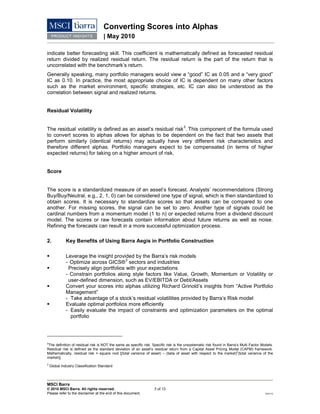 Converting Scores into Alphas
| May 2010
MSCI Barra
© 2010 MSCI Barra. All rights reserved. 3 of 13
Please refer to the disclaimer at the end of this document. RV0110
indicate better forecasting skill. This coefficient is mathematically defined as forecasted residual
return divided by realized residual return. The residual return is the part of the return that is
uncorrelated with the benchmark’s return.
Generally speaking, many portfolio managers would view a “good” IC as 0.05 and a “very good”
IC as 0.10. In practice, the most appropriate choice of IC is dependent on many other factors
such as the market environment, specific strategies, etc. IC can also be understood as the
correlation between signal and realized returns.
Residual Volatility
The residual volatility is defined as an asset’s residual risk
2
. This component of the formula used
to convert scores to alphas allows for alphas to be dependent on the fact that two assets that
perform similarly (identical returns) may actually have very different risk characteristics and
therefore different alphas. Portfolio managers expect to be compensated (in terms of higher
expected returns) for taking on a higher amount of risk.
Score
The score is a standardized measure of an asset’s forecast. Analysts’ recommendations (Strong
Buy/Buy/Neutral, e.g., 2, 1, 0) can be considered one type of signal, which is then standardized to
obtain scores. It is necessary to standardize scores so that assets can be compared to one
another. For missing scores, the signal can be set to zero. Another type of signals could be
cardinal numbers from a momentum model (1 to n) or expected returns from a dividend discount
model. The scores or raw forecasts contain information about future returns as well as noise.
Refining the forecasts can result in a more successful optimization process.
2. Key Benefits of Using Barra Aegis in Portfolio Construction
 Leverage the insight provided by the Barra’s risk models
- Optimize across GICS®
3
 Precisely align portfolios with your expectations
sectors and industries
- Constrain portfolios along style factors like Value, Growth, Momentum or Volatility or
user-defined dimension, such as EV/EBITDA or Debt/Assets
 Convert your scores into alphas utilizing Richard Grinold’s insights from “Active Portfolio
Management”
- Take advantage of a stock’s residual volatilities provided by Barra’s Risk model
 Evaluate optimal portfolios more efficiently
- Easily evaluate the impact of constraints and optimization parameters on the optimal
portfolio
2
The definition of residual risk is NOT the same as specific risk. Specific risk is the unsystematic risk found in Barra’s Multi Factor Models.
Residual risk is defined as the standard deviation of an asset’s residual return from a Capital Asset Pricing Model (CAPM) framework.
Mathematically, residual risk = square root [(total variance of asset) – (beta of asset with respect to the market)2
(total variance of the
market)].
3
Global Industry Classification Standard
 