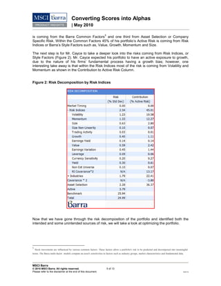 Converting Scores into Alphas
| May 2010
MSCI Barra
© 2010 MSCI Barra. All rights reserved. 5 of 13
Please refer to the disclaimer at the end of this document. RV0110
is coming from the Barra Common Factors
5
and one third from Asset Selection or Company
Specific Risk. Within the Common Factors 45% of his portfolio’s Active Risk is coming from Risk
Indices or Barra’s Style Factors such as, Value, Growth, Momentum and Size.
The next step is for Mr. Cayce to take a deeper look into the risks coming from Risk Indices, or
Style Factors (Figure 2). Mr. Cayce expected his portfolio to have an active exposure to growth,
due to the nature of his firms’ fundamental process having a growth bias; however, one
interesting take away is that within the Risk Indices most of the risk is coming from Volatility and
Momentum as shown in the Contribution to Active Risk Column.
Figure 2: Risk Decomposition by Risk Indices
Now that we have gone through the risk decomposition of the portfolio and identified both the
intended and some unintended sources of risk, we will take a look at optimizing the portfolio.
5
Stock movements are influenced by various common factors. These factors allow a portfolio's risk to be predicted and decomposed into meaningful
terms. The Barra multi-factor models compute an asset's sensitivities to factors such as industry groups, market characteristics and fundamental data.
 