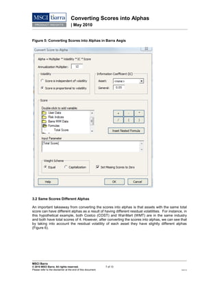 Converting Scores into Alphas
| May 2010
MSCI Barra
© 2010 MSCI Barra. All rights reserved. 7 of 13
Please refer to the disclaimer at the end of this document. RV0110
Figure 5: Converting Scores into Alphas in Barra Aegis
3.2 Same Scores Different Alphas
An important takeaway from converting the scores into alphas is that assets with the same total
score can have different alphas as a result of having different residual volatilities. For instance, in
this hypothetical example, both Costco (COST) and Wal-Mart (WMT) are in the same industry
and both have total scores of 4. However, after converting the scores into alphas, we can see that
by taking into account the residual volatility of each asset they have slightly different alphas
(Figure 6).
 