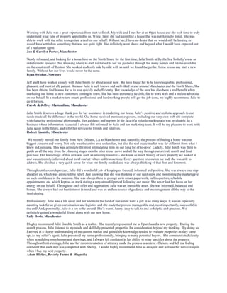 Working with Julie was a great experience from start to finish. My wife and I met her at an Open house and she took time to truly
understand what type of property appealed to us. Weeks later, she had identified a house that was not formally listed. She was
able to work with the seller to negotiate a deal on our behalf. Without her, I have no doubt that we would still be looking or
would have settled on something that was not quite right. She definitely went above and beyond what I would have expected out
of a real estate agent.
Jon & Carolyn Porter, Manchester
Newly relocated, and looking for a home here on the North Shore for the first time, Julie Smith at By the Sea Sotheby’s was an
unbelievable resource. Not knowing where to start we turned to her for guidance through the many homes and estates available
on the coast north of Boston. She worked endlessly side by side with us until we found the perfect home to one day start a new
family. Without her our lives would never be the same.
Ryan Swisher, Newbury
Jeff and I have worked closely with Julie Smith for about a year now. We have found her to be knowledgeable, professional,
pleasant, and most of all, patient. Because Julie is well known and well-liked in and around Manchester and the North Shore, She
has been able to find homes for us to tour quickly and efficiently. Her knowledge of the area has also been a real benefit when
marketing our home to new customers coming to town. She has been extremely flexible, fun to work with and a tireless advocate
on our behalf. In a market where smart, professional and hardworking people will get the job done, we highly recommend Julie to
do it for you.
Carole & Jeffrey Mastendino, Manchester
Julie Smith deserves a huge thank you for her assistance in marketing our home. Julie’s positive and realistic approach to our
needs made all the difference in the world. Our home received premium exposure, including our very own web site complete
with flattering professional photographs. Her guidance and support in the face of a volatile marketplace was invaluable. In a
business where information is crucial, I always felt informed by Julie and her marketing team. It will be my pleasure to work with
Julie again in the future, and refer her services to friends and relatives.
Robert Gamble, Manchester
We recently moved our family from New Orleans, LA to Manchester and, naturally, the process of finding a home was our
biggest concern and worry. Not only was the entire area unfamiliar, but also the real estate market was far different from what I
knew in Louisiana. This was definitely the most intimidating item on our long list of to-do’s! Luckily, Julie Smith was there to
guide us all the way from the planning stages months prior to our move and all the way through our arrival, search and final
purchase. Her knowledge of this area was such an amazing resource – she knew so much history of each property we looked at
and was extremely informed about local market values and transactions. Every question or concern we had, she was able to
address. She also had a very quick sense for what our family needed and was always thinking of that first and foremost.
Throughout the search process, Julie did a wonderful job of keeping us focused, informed and positive. She was always one step
ahead of us, which was an incredible relief. Just knowing that she was thinking of our next steps and monitoring the market gave
us such confidence in the outcome. She was always there to prompt us to return paperwork, call inspectors, schedule
appointments, etc. which kept us on track during a very stressful period following our move. She never lost her focus on her
energy on our behalf. Throughout each offer and negotiation, Julie was an incredible asset. She was informed, balanced and
honest. She always had our best interest in mind and was an endless source of guidance and encouragement all the way to the
final closing.
Professionally, Julie was a life saver and her talents in the field of real estate were a gift in so many ways. It was an especially
daunting task for us given our situation and logistics and she made the process manageable and, most importantly, successful in
the end! And, personally, Julie is a joy to be around. She’s warm, funny, easy to talk to and so helpful and gracious. We
definitely gained a wonderful friend along with our new home.
Sally Davis, Manchester
I highly recommend Julie Gamble Smith as a realtor. She recently represented me as I purchased a new property. During the
search process, Julie listened to my needs and skillfully presented properties for consideration beyond my thinking. By doing so,
I arrived at a clearer understanding of the current market and gained the knowledge needed to evaluate properties as they came
up. As my seller’s agent, Julie presented my home professionally, bringing in many potential buyers. She communicated clearly
when scheduling open houses and showings, and I always felt confident in her ability to relay specifics about the property.
Throughout both closings, Julie and her recommendation of attorney made the process seamless, efficient, and left me feeling
confident that each step was completed with fidelity. I would highly recommend Julie as an agent and will use her services again
when I buy my next property.
Adam Hickey, Beverly Farms & Magnolia
 