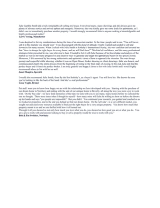 Julie Gamble Smith did a truly remarkable job selling my house. It involved many, many showings and she always gave me
plenty of advance notice and arrived upbeat and energetic. Moreover, she very kindly gave me some leads for apartments, as I
didn't care to immediately purchase another property. I would strongly recommend Julie to anyone seeking a knowledgeable and
highly professional realtor!
Larry Young, Manchester
I was skeptical to list my condominium during the time of an uncertain market. At the time, people said to me, “You will never
sell it in this market, you should wait.” I was discouraged with this kind of attitude. I really wanted and needed to sell and
downsize for many reasons. When I talked with Julie Smith at Sotheby’s International Realty, she was confident and assured me
that “there is always the right buyer for every home, and we will find them!” This kind of confidence, and the many professional
strategies Julie presented to me, was relieving to hear. I trusted to list it with Julie because of her knowledge and analysis of the
market as well as her many progressive and creative ways to generate and target the appropriate buyer for my specific home.
Moreover, I felt reassured by her strong enthusiastic and optimistic views of how to approach the situation. She was always
prompt and respectful while showing, whether it was an Open House, broker showing or client showings. Julie was honest, and
communicated clearly the entire process from the beginning of listing to the final steps of closing. In the end, Julie did find the
perfect buyer and I found the perfect broker. I am truly grateful and happy I chose to list with Julie Smith and I would highly
recommend others to list with her as well.
Janet Shapiro, Ipswich
I would also recommend Julie Smith, from By the Sea Sotheby’s, as a buyer’s agent. You will love her. She knows the area
you’re looking in like the back of her hand. And she’s a real professional.”
Lissa Voght, Broker
Pat and I want you to know how happy we are with the relationship we have developed with you. Starting with the purchase of
our dream home in Newbury and ending with the sale of our antique home in Beverly, all along the way you were a joy to work
with. On the 'buy side' - we have fond memories of the trips we took with you to see many, many homes before we selected the
one we bought. There were times when I thought to myself - how many more will Julie be willing to show us before she throws
up her hands and says "you people are impossible". But you didn't. You continued your research, you guided and coached us as
we looked at properties, and in the end you helped us find our dream home. On the 'sell side' - in a very difficult market, you
sought out and used every resource available to find just the right buyer for a very unique property. You know how much that
property meant to us and we are thrilled with how it all turned out.
Through it all you showed us not only how much you love what you do, you showed us how good you are at what you do. You
are a joy to work with and anyone looking to buy or sell a property would be wise to work with you.”
Bob & Pat Swisher, Newbury
 