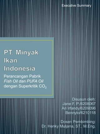 Perancangan Pabrik
Fish Oil dan PUFA Oil
dengan Superkritik CO2
Disusun oleh:
Jane F. P./6208067
Ari Irfandy/6209096
Bennyto/6210118
Dosen Pembimbing:
Dr. Henky Muljana, ST., M.Eng.
Executive Summary
 