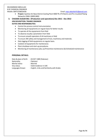 MUHAMMAD ABDULLAH
B.SC CHEMICAL ENGINEER
Mobile: 00971558033436 Email: engr.abdullah31@gmail.com
Page 4 of 4
 Project: Sweihan Air Base District Cooling Plant 4000 TR, ETS Rooms and Pre-insulated Piping
Networks CMW-10009-B002
3. CHASMA SUGAR MIL– (Production and operations) Dec 2011 - Dec 2012
JOB DESCRIPTION: TRAINEE ENGINEER
DUTIES AND RESPONSIBILITIES:
 Control the process control instrumentation
 Monitoring all equipments on regular basis for better results
 To operate all the equipments from field
 To observe visually / parameters from field
 To ensure smooth operation of all machinery in field
 To ensure 3M safety and management of man, machinery and materials.
 Data logging of field equipments on regular basis.
 Isolation of equipments for maintenance.
 Plant shutdown and start-up procedures.
 Monitoring of maintenance jobs; (a) Preventive maintenance (b) Scheduled maintenance
PERSONAL DETAILS:
Date & place of birth : 03 OCT 1989 (Pakistan)
Nationality : Pakistani
Marital status : Married
Visa status : Valid residence in UAE
Languages Known : English, Urdu and familiarity with Arabic
 