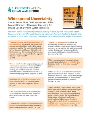 Widespread Uncertainty
Calls to Revise EPA’s Draft Assessment of the
Potential Impacts of Hydraulic Fracturing for
Oil and Gas on Drinking Water Resources
Persistent lack of available data limits EPA’s ability to offer any firm conclusions on the
frequency or severity of impacts to drinking water from hydraulic fracturing. Caveats and
admission of uncertainty is rampant throughout the draft Assessment. In EPA’s own words:
“There are several uncertainties inherent in
our assessment of hydraulic fracturing water
use and potential effects on drinking water
quantity or quality. The largest stem from the
lack of literature and data on this subject at
local scales, and the question of whether any
impacts would be documented in the types of
literature we reviewed.”
(p. 4-50)
“Due to a lack of data, we generally could not
assess future cumulative water use and the
potential for impacts in most areas of the
country, nor could we examines these in
combination with other relevant factors (e.g.,
climate change, population growth).” (p. 4-51)
“However, due to a lack of available data,
little is known about the prevalence and
severity of actual drinking water impacts.”
(p. 5-42)
“The data contain few post-spill analyses,
so ground water contamination may have
occurred but have not been identified.”
p. 5-46)
“There was no reported sampling of soil or
ground water to determine whether or not
chemicals migrated into the soil.” (p. 5-69)
“The lack of information regarding the
composition of chemical additives and
fracturing fluids, containment and mitigation
measures in use, and the fate and transport of
spilled fluids greatly limits our ability to
assess potential impacts to drinking water
resources.” (p. 5-73)
“There are documented chemical spills at
fracturing sites, but a lack of available data
limits our ability to determine impacts.”
(p. 5-74)
“There is a lack of baseline surface water and
ground water quality data. This lack of data
limits our ability to assess the relative change
to water quality from a spill or attribute the
presence of a contaminant to a specific
source.” (p. 5-74)
“There are other cases in which production
wells associated with hydraulic fracturing are
alleged to have caused drinking water
contamination. Data limitations in most of
those cases (including the unavailability of
information in litigation settlements
resulting in sealed documents) make it
impossible to definitively assess whether or
not hydraulic fracturing was a cause of the
contamination in these cases.” (p. 6-53)
EPA’s
FRACKING
REPORT:
Widespread
Uncertainty
 
