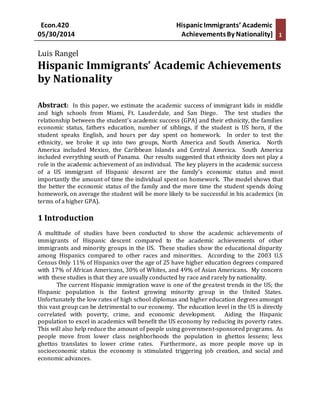 Econ.420 Hispanic Immigrants’ Academic
05/30/2014 AchievementsBy Nationality] 1
Luis Rangel
Hispanic Immigrants’ Academic Achievements
by Nationality
Abstract: In this paper, we estimate the academic success of immigrant kids in middle
and high schools from Miami, Ft. Lauderdale, and San Diego. The test studies the
relationship between the student’s academic success (GPA) and their ethnicity, the families
economic status, fathers education, number of siblings, if the student is US born, if the
student speaks English, and hours per day spent on homework. In order to test the
ethnicity, we broke it up into two groups, North America and South America. North
America included Mexico, the Caribbean Islands and Central America. South America
included everything south of Panama. Our results suggested that ethnicity does not play a
role in the academic achievement of an individual. The key players in the academic success
of a US immigrant of Hispanic descent are the family’s economic status and most
importantly the amount of time the individual spent on homework. The model shows that
the better the economic status of the family and the more time the student spends doing
homework, on average the student will be more likely to be successful in his academics (in
terms of a higher GPA).
1 Introduction
A multitude of studies have been conducted to show the academic achievements of
immigrants of Hispanic descent compared to the academic achievements of other
immigrants and minority groups in the US. These studies show the educational disparity
among Hispanics compared to other races and minorities. According to the 2003 U.S
Census Only 11% of Hispanics over the age of 25 have higher education degrees compared
with 17% of African Americans, 30% of Whites, and 49% of Asian Americans. My concern
with these studies is that they are usually conducted by race and rarely by nationality.
The current Hispanic immigration wave is one of the greatest trends in the US; the
Hispanic population is the fastest growing minority group in the United States.
Unfortunately the low rates of high school diplomas and higher education degrees amongst
this vast group can be detrimental to our economy. The education level in the US is directly
correlated with poverty, crime, and economic development. Aiding the Hispanic
population to excel in academics will benefit the US economy by reducing its poverty rates.
This will also help reduce the amount of people using government-sponsored programs. As
people move from lower class neighborhoods the population in ghettos lessens; less
ghettos translates to lower crime rates. Furthermore, as more people move up in
socioeconomic status the economy is stimulated triggering job creation, and social and
economic advances.
 