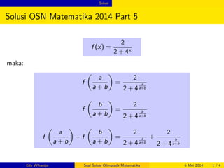 Solusi 
Solusi OSN Matematika 2014 Part 5 
f (x) = 
2 
2 + 4x 
maka: 
f 
 
a 
a + b 
 
= 
2 
2 + 4 
a 
a+b 
f 
 
b 
a + b 
 
= 
2 
2 + 4 
b 
a+b 
f 
 
a 
a + b 
 
+ f 
 
b 
a + b 
 
= 
2 
2 + 4 
a 
a+b 
+ 
2 
2 + 4 
b 
a+b 
Edy Wihardjo Soal Solusi Olimpiade Matematika 6 Mei 2014 1 / 4 
 