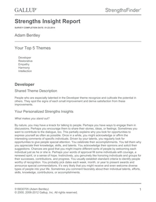 Strengths Insight Report
SURVEY COMPLETION DATE: 01-22-2014
Adam Bentley
Your Top 5 Themes
Developer
Restorative
Empathy
Harmony
Intellection
Developer
Shared Theme Description
People who are especially talented in the Developer theme recognize and cultivate the potential in
others. They spot the signs of each small improvement and derive satisfaction from these
improvements.
Your Personalized Strengths Insights
What makes you stand out?
By nature, you may have a knack for talking to people. Perhaps you have ways to engage them in
discussions. Perhaps you encourage them to share their stories, ideas, or feelings. Sometimes you
want to contribute to the dialogue, too. This partially explains why you look for opportunities to
express yourself as often as possible. Once in a while, you might acknowledge or affirm the
interesting comments of specific individuals. Driven by your talents, you regularly look for
opportunities to give people special attention. You celebrate their accomplishments. You tell them why
you appreciate their knowledge, skills, and talents. You acknowledge their opinions and solicit their
suggestions. Chances are good that you might inspire different sorts of people by welcoming each
individual just as he or she is. Perhaps your words of approval fill some individuals with courage, a
renewed spirit, or a sense of hope. Instinctively, you genuinely like honoring individuals and groups for
their successes, contributions, and progress. You usually establish standard criteria to identify people
worthy of recognition. You probably pick dates each week, month, or year to present awards and
announce special commendations. It’s very likely that you might receive and even welcome diverse
types of people into your life. Sometimes you comment favorably about their individual talents, efforts,
skills, knowledge, contributions, or accomplishments.
518830705 (Adam Bentley)
© 2000, 2006-2012 Gallup, Inc. All rights reserved.
1
 