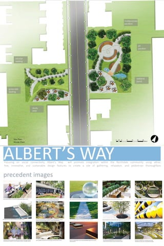 ALBERT’S WAYFocusing on social connectivity, Albert’s Way will promote integration within the Northdale community using attrac-
tive, innovative, and sustainable design features to create a site of gathering, relaxation, and pedestrian thoroughfare.
precedent images
http://www.archdaily.com/241066/urbanedge-gustafson-guhrie-nichol http://www.urbangardensweb.com/2013/08/12/floating-gardens-
giant-chalkboards-and-climbing-walls-on-banks-of-seine-in-paris/
http://www.stuartsmithlandscapes.co.uk/news2.php http://www.henri.com.tw/vihrea/index.php?option=com_
http://51collegeroad.co.uk/improving-college-road/the-new-public-place/land-http://www.gardenexposures.com/index.cfm?mID=89981 scape-2/
http://conceptlandscape.tumblr.com/post/48385009574/geometric-outdoor-
seating-elements
http://hubpages.com/education/Terminology-for-GATE-Architecture-Exam
https://www.fastcodesign.com/3050686/heres-how-the-high-lines-landscape-
architects-reinvision-the-office-park?utm_content=bufferdda29&utm_
http://g3partnership.org/practicesk2&view=item&id=118:zen-
http://www.land8.net/displayfile.php/filename/projects/163/images/4ec6e19
4a331dmedium=social&utm_source=facebook.com&utm_campaign=buffer#3
http://www.archdaily.com/282842/perk-park-thomas-balsley-asociates-with-jim-
mcknight/5078d0c428ba0d1649000078_perk-park-thomas-balsley-asociates-with-jim-
mcknight_perk_park_-403-_copyright__scott_pease-pease_photography_2012-jpg/
http://www.designboom.com/readers/cardno-splat-
arkhefield-river-quay-south- bank-parklands-brisbane/
http://collabcubed.com/2012/10/17/song-board-central-saint-martins/
https://www.fastcodesign.com/3050686/heres-how-the-high-lines-land-
scape-architects-reinvision-the-office-park?utm_content=bufferdda29&utm_
NICOLE CHEN
ENYA HUANG
JENNIFER ALLEN
ELLIOT FRASER
CONNER DIPIETRO
Site Plan Rendering: Nicole Chen
Site Plan:
Nicole Chen
 