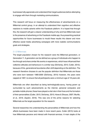 7
businesses fully appreciate and understand their target audiences before attempting
to engage with them through marketing communications.
This research will focus on measuring the effectiveness of advertisements on a
Millennial control group, in an attempt to understand their cognitive and affective
reactions to mobile adverts within the Facebook platform. It is hoped that through
this, the research will gain a clearer understanding of why and how Millennials react
to the presence of advertising on the Facebook mobile app, thus presenting practical
opportunities for future businesses to mould these results into clearer and more
effective social media advertising campaigns with more realistic communications
goals and strategies.
2.1.2 Millennials
The target population chosen for the research were the Millennial generation, or
Generation Y. A generation can be defined as a group of individuals who happen to
live through and share similar life events or experiences, which have influenced their
collective attitudes and behaviours in a similar way (DeVaney, 2015; Cutler, 2015);
because of this, generational boundaries often shift depending on the definition. The
research therefore chooses to use the popular definition that Millennials are those
who were born between 1980-2000 (DeVaney, 2015) however, the years were
capped at 1997, to ensure that all participants were a minimum age of 18 years old.
Millennials are often described as being technologically-savvy, having grown up
surrounded by such advancements as the internet, personal computers and
portable mobile phones; these have played a vital role in their lives and the formation
of their personalities (Cutler, 2015; DeVaney, 2015; Howe & Strauss, 2007; Murillo,
et al., 2016; Zaydon, 2016). This was one of the prime reasons for selecting
Millennials as the target population for the research.
Several researches into understanding the personalities of Millennials and how this
affects businesses have been made in more recent years. Cutler (2015) looks at
how Millennials perceive and interact with financial services. A main staple of the
 