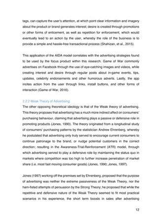12
tags, can capture the user’s attention, at which point clear information and imagery
about the product or brand generates interest; desire is created through promotions
or other forms of enticement, as well as repetition for enforcement, which would
eventually lead to an action by the user, whereby the role of the business is to
provide a simple and hassle-free transactional process (Shahizan, et al., 2015).
This application of the AIDA model correlates with the advertising strategies found
to be used by the focus product within this research. Game of War commonly
advertises on Facebook through the use of eye-catching images and videos, while
creating interest and desire through regular posts about in-game events, tips,
updates, celebrity endorsements and other humorous adverts. Lastly, the app
incites action from the user through links, install buttons, and other forms of
interaction (Game of War, 2016).
2.2.2 Weak Theory of Advertising
The other opposing theoretical ideology is that of the Weak theory of advertising.
This theory proposes that advertising has a much more indirect affect on consumers’
purchasing behaviour, claiming that advertising plays a passive or defensive role in
promoting products (Jones, 1990). The theory originated from a longitudinal study
of consumers’ purchasing patterns by the statistician Andrew Ehrenberg, whereby
he postulated that advertising only truly served to encourage current consumers to
continue patronage to the brand, or nudge potential customers in the correct
direction; resulting in the Awareness-Trial-Reinforcement (ATR) model, through
which advertising served to play a defensive role by maintaining the status quo in
markets where competition was too high to further increase penetration of market
share (i.e. most fast moving consumer goods) (Jones, 1990; Jones, 1997).
Jones (1997) working off the premises set by Ehrenberg, proposed that the purpose
of advertising was neither the extreme passiveness of the Weak Theory, nor the
ham-fisted attempts of persuasion by the Strong Theory; he proposed that while the
repetitive and defensive nature of the Weak Theory seemed to fit most practical
scenarios in his experience, the short term boosts in sales after advertising
 