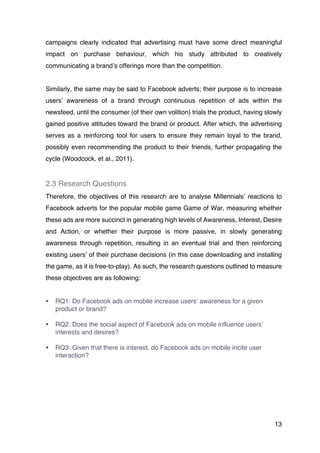13
campaigns clearly indicated that advertising must have some direct meaningful
impact on purchase behaviour, which his study attributed to creatively
communicating a brand’s offerings more than the competition.
Similarly, the same may be said to Facebook adverts; their purpose is to increase
users’ awareness of a brand through continuous repetition of ads within the
newsfeed, until the consumer (of their own volition) trials the product, having slowly
gained positive attitudes toward the brand or product. After which, the advertising
serves as a reinforcing tool for users to ensure they remain loyal to the brand,
possibly even recommending the product to their friends, further propagating the
cycle (Woodcock, et al., 2011).
2.3 Research Questions
Therefore, the objectives of this research are to analyse Millennials’ reactions to
Facebook adverts for the popular mobile game Game of War, measuring whether
these ads are more succinct in generating high levels of Awareness, Interest, Desire
and Action, or whether their purpose is more passive, in slowly generating
awareness through repetition, resulting in an eventual trial and then reinforcing
existing users’ of their purchase decisions (in this case downloading and installing
the game, as it is free-to-play). As such, the research questions outlined to measure
these objectives are as following:
§ RQ1: Do Facebook ads on mobile increase users’ awareness for a given
product or brand?
§ RQ2: Does the social aspect of Facebook ads on mobile influence users’
interests and desires?
§ RQ3: Given that there is interest, do Facebook ads on mobile incite user
interaction?
 