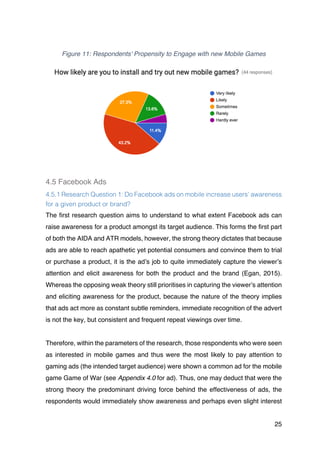 25
Figure 11: Respondents' Propensity to Engage with new Mobile Games
4.5 Facebook Ads
4.5.1 Research Question 1: Do Facebook ads on mobile increase users’ awareness
for a given product or brand?
The first research question aims to understand to what extent Facebook ads can
raise awareness for a product amongst its target audience. This forms the first part
of both the AIDA and ATR models, however, the strong theory dictates that because
ads are able to reach apathetic yet potential consumers and convince them to trial
or purchase a product, it is the ad’s job to quite immediately capture the viewer’s
attention and elicit awareness for both the product and the brand (Egan, 2015).
Whereas the opposing weak theory still prioritises in capturing the viewer’s attention
and eliciting awareness for the product, because the nature of the theory implies
that ads act more as constant subtle reminders, immediate recognition of the advert
is not the key, but consistent and frequent repeat viewings over time.
Therefore, within the parameters of the research, those respondents who were seen
as interested in mobile games and thus were the most likely to pay attention to
gaming ads (the intended target audience) were shown a common ad for the mobile
game Game of War (see Appendix 4.0 for ad). Thus, one may deduct that were the
strong theory the predominant driving force behind the effectiveness of ads, the
respondents would immediately show awareness and perhaps even slight interest
 