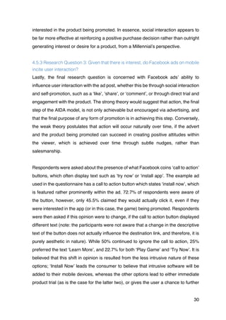 30
interested in the product being promoted. In essence, social interaction appears to
be far more effective at reinforcing a positive purchase decision rather than outright
generating interest or desire for a product, from a Millennial’s perspective.
4.5.3 Research Question 3: Given that there is interest, do Facebook ads on mobile
incite user interaction?
Lastly, the final research question is concerned with Facebook ads’ ability to
influence user interaction with the ad post, whether this be through social interaction
and self-promotion, such as a ‘like’, ‘share’, or ‘comment’, or through direct trial and
engagement with the product. The strong theory would suggest that action, the final
step of the AIDA model, is not only achievable but encouraged via advertising, and
that the final purpose of any form of promotion is in achieving this step. Conversely,
the weak theory postulates that action will occur naturally over time, if the advert
and the product being promoted can succeed in creating positive attitudes within
the viewer, which is achieved over time through subtle nudges, rather than
salesmanship.
Respondents were asked about the presence of what Facebook coins ‘call to action’
buttons, which often display text such as ‘try now’ or ‘install app’. The example ad
used in the questionnaire has a call to action button which states ‘install now’, which
is featured rather prominently within the ad. 72.7% of respondents were aware of
the button, however, only 45.5% claimed they would actually click it, even if they
were interested in the app (or in this case, the game) being promoted. Respondents
were then asked if this opinion were to change, if the call to action button displayed
different text (note: the participants were not aware that a change in the descriptive
text of the button does not actually influence the destination link, and therefore, it is
purely aesthetic in nature). While 50% continued to ignore the call to action, 25%
preferred the text ‘Learn More’, and 22.7% for both ‘Play Game’ and ‘Try Now’. It is
believed that this shift in opinion is resulted from the less intrusive nature of these
options; ‘Install Now’ leads the consumer to believe that intrusive software will be
added to their mobile devices, whereas the other options lead to either immediate
product trial (as is the case for the latter two), or gives the user a chance to further
 