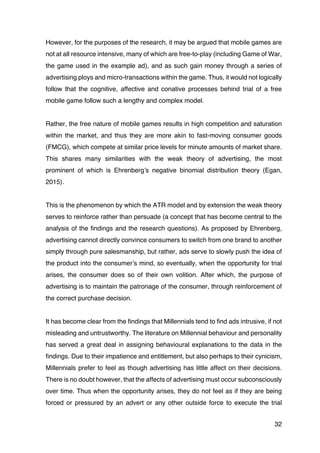 32
However, for the purposes of the research, it may be argued that mobile games are
not at all resource intensive, many of which are free-to-play (including Game of War,
the game used in the example ad), and as such gain money through a series of
advertising ploys and micro-transactions within the game. Thus, it would not logically
follow that the cognitive, affective and conative processes behind trial of a free
mobile game follow such a lengthy and complex model.
Rather, the free nature of mobile games results in high competition and saturation
within the market, and thus they are more akin to fast-moving consumer goods
(FMCG), which compete at similar price levels for minute amounts of market share.
This shares many similarities with the weak theory of advertising, the most
prominent of which is Ehrenberg’s negative binomial distribution theory (Egan,
2015).
This is the phenomenon by which the ATR model and by extension the weak theory
serves to reinforce rather than persuade (a concept that has become central to the
analysis of the findings and the research questions). As proposed by Ehrenberg,
advertising cannot directly convince consumers to switch from one brand to another
simply through pure salesmanship, but rather, ads serve to slowly push the idea of
the product into the consumer’s mind, so eventually, when the opportunity for trial
arises, the consumer does so of their own volition. After which, the purpose of
advertising is to maintain the patronage of the consumer, through reinforcement of
the correct purchase decision.
It has become clear from the findings that Millennials tend to find ads intrusive, if not
misleading and untrustworthy. The literature on Millennial behaviour and personality
has served a great deal in assigning behavioural explanations to the data in the
findings. Due to their impatience and entitlement, but also perhaps to their cynicism,
Millennials prefer to feel as though advertising has little affect on their decisions.
There is no doubt however, that the affects of advertising must occur subconsciously
over time. Thus when the opportunity arises, they do not feel as if they are being
forced or pressured by an advert or any other outside force to execute the trial
 