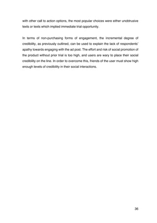 36
with other call to action options, the most popular choices were either unobtrusive
texts or texts which implied immediate trial opportunity.
In terms of non-purchasing forms of engagement, the incremental degree of
credibility, as previously outlined, can be used to explain the lack of respondents’
apathy towards engaging with the ad post. The effort and risk of social promotion of
the product without prior trial is too high, and users are wary to place their social
credibility on the line. In order to overcome this, friends of the user must show high
enough levels of credibility in their social interactions.
 