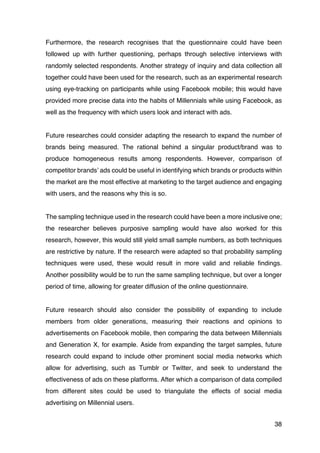 38
Furthermore, the research recognises that the questionnaire could have been
followed up with further questioning, perhaps through selective interviews with
randomly selected respondents. Another strategy of inquiry and data collection all
together could have been used for the research, such as an experimental research
using eye-tracking on participants while using Facebook mobile; this would have
provided more precise data into the habits of Millennials while using Facebook, as
well as the frequency with which users look and interact with ads.
Future researches could consider adapting the research to expand the number of
brands being measured. The rational behind a singular product/brand was to
produce homogeneous results among respondents. However, comparison of
competitor brands’ ads could be useful in identifying which brands or products within
the market are the most effective at marketing to the target audience and engaging
with users, and the reasons why this is so.
The sampling technique used in the research could have been a more inclusive one;
the researcher believes purposive sampling would have also worked for this
research, however, this would still yield small sample numbers, as both techniques
are restrictive by nature. If the research were adapted so that probability sampling
techniques were used, these would result in more valid and reliable findings.
Another possibility would be to run the same sampling technique, but over a longer
period of time, allowing for greater diffusion of the online questionnaire.
Future research should also consider the possibility of expanding to include
members from older generations, measuring their reactions and opinions to
advertisements on Facebook mobile, then comparing the data between Millennials
and Generation X, for example. Aside from expanding the target samples, future
research could expand to include other prominent social media networks which
allow for advertising, such as Tumblr or Twitter, and seek to understand the
effectiveness of ads on these platforms. After which a comparison of data compiled
from different sites could be used to triangulate the effects of social media
advertising on Millennial users.
 