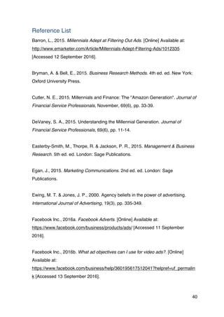 40
Reference List
Barron, L., 2015. Millennials Adept at Filtering Out Ads. [Online] Available at:
http://www.emarketer.com/Article/Millennials-Adept-Filtering-Ads/1012335
[Accessed 12 September 2016].
Bryman, A. & Bell, E., 2015. Business Research Methods. 4th ed. ed. New York:
Oxford University Press.
Cutler, N. E., 2015. Millennials and Finance: The "Amazon Generation". Journal of
Financial Service Professionals, November, 69(6), pp. 33-39.
DeVaney, S. A., 2015. Understanding the Millennial Generation. Journal of
Financial Service Professionals, 69(6), pp. 11-14.
Easterby-Smith, M., Thorpe, R. & Jackson, P. R., 2015. Management & Business
Research. 5th ed. ed. London: Sage Publications.
Egan, J., 2015. Marketing Communications. 2nd ed. ed. London: Sage
Publications.
Ewing, M. T. & Jones, J. P., 2000. Agency beliefs in the power of advertising.
International Journal of Advertising, 19(3), pp. 335-349.
Facebook Inc., 2016a. Facebook Adverts. [Online] Available at:
https://www.facebook.com/business/products/ads/ [Accessed 11 September
2016].
Facebook Inc., 2016b. What ad objectives can I use for video ads?. [Online]
Available at:
https://www.facebook.com/business/help/360195617512041?helpref=uf_permalin
k [Accessed 13 September 2016].
 