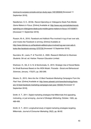 43
revenue-to-surpass-console-and-pc-study-says-1461265949 [Accessed 11
September 2016].
Needleman, S. E., 2016b. Record Spending on Videogame Deals Puts Mobile-
Game Makers in Focus. [Online] Available at: http://www.wsj.com/articles/record-
spending-on-videogame-deals-puts-mobile-game-makers-in-focus-1471550871
[Accessed 11 September 2016].
Russon, M.-A., 2016. Facebook and Adblock Plus involved in tug of war over ads,
and it looks like Facebook is winning. [Online] Available at:
http://www.ibtimes.co.uk/facebook-adblock-plus-involved-tug-war-over-ads-it-
looks-like-facebook-winning-1575730 [Accessed 12 September 2016].
Saunders, M., Lewis, P. & Thornhill, A., 2009. Research Methods for Business
Students. 5th ed. ed. Harlow: Pearson Education Limited.
Shahizan, H., Siti, Z. A. N. & Norshuhada, S., 2015. Strategic Use of Social Media
for Small Business Based on the AIDA Model. Procedia - Social and Behavioural
Sciences, January, 172(27), pp. 262-269.
Sloane, G., 2015. Here Are the 12 Best Facebook Marketing Campaigns From the
Past Year. [Online] Available at: http://www.adweek.com/news/technology/here-
are-12-best-facebook-marketing-campaigns-last-year-165332 [Accessed 12
September 2016].
Smith, K. T., 2011. Digital marketing strategies that Millennials find appealing,
motivating, or just annoying. Journal of Strategic MArketing, October, 19(6), pp.
489-499.
Smith, K. T., 2012. Longitudinal study of digital marketing strategies targeting
Millennials. Journal of Consumer Marketing, 29(2), pp. 86-92.
 