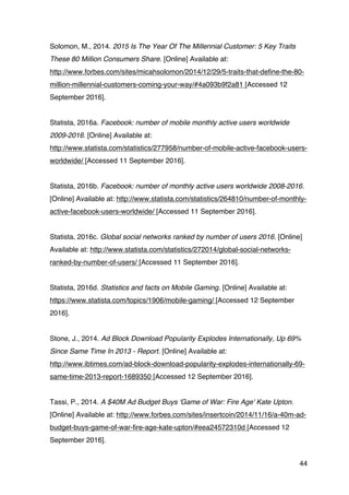 44
Solomon, M., 2014. 2015 Is The Year Of The Millennial Customer: 5 Key Traits
These 80 Million Consumers Share. [Online] Available at:
http://www.forbes.com/sites/micahsolomon/2014/12/29/5-traits-that-define-the-80-
million-millennial-customers-coming-your-way/#4a093b9f2a81 [Accessed 12
September 2016].
Statista, 2016a. Facebook: number of mobile monthly active users worldwide
2009-2016. [Online] Available at:
http://www.statista.com/statistics/277958/number-of-mobile-active-facebook-users-
worldwide/ [Accessed 11 September 2016].
Statista, 2016b. Facebook: number of monthly active users worldwide 2008-2016.
[Online] Available at: http://www.statista.com/statistics/264810/number-of-monthly-
active-facebook-users-worldwide/ [Accessed 11 September 2016].
Statista, 2016c. Global social networks ranked by number of users 2016. [Online]
Available at: http://www.statista.com/statistics/272014/global-social-networks-
ranked-by-number-of-users/ [Accessed 11 September 2016].
Statista, 2016d. Statistics and facts on Mobile Gaming. [Online] Available at:
https://www.statista.com/topics/1906/mobile-gaming/ [Accessed 12 September
2016].
Stone, J., 2014. Ad Block Download Popularity Explodes Internationally, Up 69%
Since Same Time In 2013 - Report. [Online] Available at:
http://www.ibtimes.com/ad-block-download-popularity-explodes-internationally-69-
same-time-2013-report-1689350 [Accessed 12 September 2016].
Tassi, P., 2014. A $40M Ad Budget Buys 'Game of War: Fire Age' Kate Upton.
[Online] Available at: http://www.forbes.com/sites/insertcoin/2014/11/16/a-40m-ad-
budget-buys-game-of-war-fire-age-kate-upton/#eea24572310d [Accessed 12
September 2016].
 
