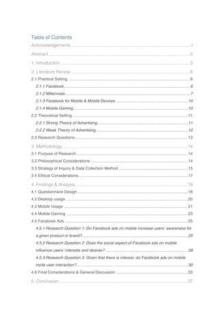 Table of Contents
Acknowledgements..................................................................................................I	
Abstract...................................................................................................................II	
1. Introduction .........................................................................................................3	
2. Literature Review.................................................................................................6	
2.1 Practical Setting ............................................................................................................6	
2.1.1 Facebook................................................................................................................6	
2.1.2 Millennials...............................................................................................................7	
2.1.3 Facebook for Mobile & Mobile Devices ................................................................10	
2.1.4 Mobile Gaming .....................................................................................................10	
2.2 Theoretical Setting ......................................................................................................11	
2.2.1 Strong Theory of Advertising................................................................................11	
2.2.2 Weak Theory of Advertising .................................................................................12	
2.3 Research Questions....................................................................................................13	
3. Methodology......................................................................................................14	
3.1 Purpose of Research...................................................................................................14	
3.2 Philosophical Considerations ......................................................................................14	
3.3 Strategy of Inquiry & Data Collection Method .............................................................15	
3.4 Ethical Considerations.................................................................................................17	
4. Findings & Analysis...........................................................................................18	
4.1 Questionnaire Design..................................................................................................18	
4.2 Desktop usage ............................................................................................................20	
4.3 Mobile Usage ..............................................................................................................21	
4.4 Mobile Gaming ............................................................................................................23	
4.5 Facebook Ads .............................................................................................................25	
4.5.1 Research Question 1: Do Facebook ads on mobile increase users’ awareness for
a given product or brand?..............................................................................................25	
4.5.2 Research Question 2: Does the social aspect of Facebook ads on mobile
influence users’ interests and desires? .........................................................................28	
4.5.3 Research Question 3: Given that there is interest, do Facebook ads on mobile
incite user interaction?...................................................................................................30	
4.6 Final Considerations & General Discussion ................................................................33	
5. Conclusion.........................................................................................................37	
 