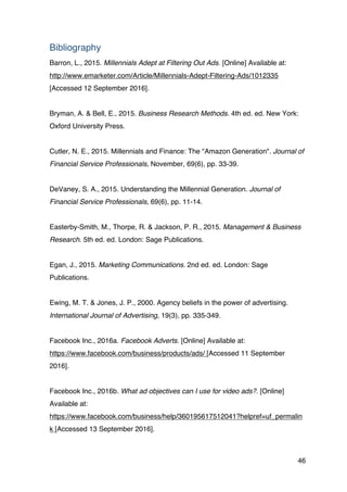 46
Bibliography
Barron, L., 2015. Millennials Adept at Filtering Out Ads. [Online] Available at:
http://www.emarketer.com/Article/Millennials-Adept-Filtering-Ads/1012335
[Accessed 12 September 2016].
Bryman, A. & Bell, E., 2015. Business Research Methods. 4th ed. ed. New York:
Oxford University Press.
Cutler, N. E., 2015. Millennials and Finance: The "Amazon Generation". Journal of
Financial Service Professionals, November, 69(6), pp. 33-39.
DeVaney, S. A., 2015. Understanding the Millennial Generation. Journal of
Financial Service Professionals, 69(6), pp. 11-14.
Easterby-Smith, M., Thorpe, R. & Jackson, P. R., 2015. Management & Business
Research. 5th ed. ed. London: Sage Publications.
Egan, J., 2015. Marketing Communications. 2nd ed. ed. London: Sage
Publications.
Ewing, M. T. & Jones, J. P., 2000. Agency beliefs in the power of advertising.
International Journal of Advertising, 19(3), pp. 335-349.
Facebook Inc., 2016a. Facebook Adverts. [Online] Available at:
https://www.facebook.com/business/products/ads/ [Accessed 11 September
2016].
Facebook Inc., 2016b. What ad objectives can I use for video ads?. [Online]
Available at:
https://www.facebook.com/business/help/360195617512041?helpref=uf_permalin
k [Accessed 13 September 2016].
 