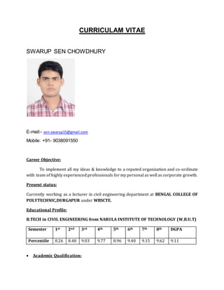 CURRICULAM VITAE
SWARUP SEN CHOWDHURY
E-mail:- sen.swarup15@gmail.com
Mobile: +91- 9038091550
Career Objective:
To implement all my ideas & knowledge to a reputed organization and co-ordinate
with team of highly experienced professionals for my personal as well as corporate growth.
Present status:
Currently working as a lecturer in civil engineering department at BENGAL COLLEGE OF
POLYTECHNIC,DURGAPUR under WBSCTE.
Educational Profile:
B.TECH in CIVIL ENGINEERING from NARULA INSTITUTE OF TECHNOLOGY (W.B.U.T)
Semester 1st 2nd 3rd 4th 5th 6th 7th 8th DGPA
Percentile 8.26 8.48 9.03 9.77 8.96 9.40 9.15 9.62 9.11
 Academic Qualification:
 