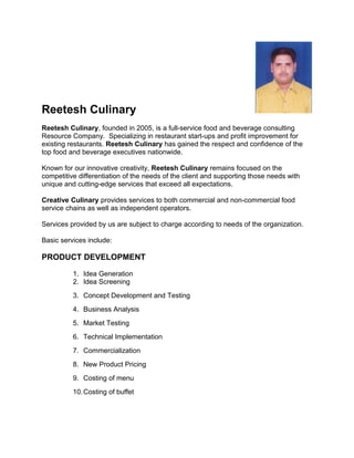 Reetesh Culinary
Reetesh Culinary, founded in 2005, is a full-service food and beverage consulting
Resource Company. Specializing in restaurant start-ups and profit improvement for
existing restaurants. Reetesh Culinary has gained the respect and confidence of the
top food and beverage executives nationwide.
Known for our innovative creativity, Reetesh Culinary remains focused on the
competitive differentiation of the needs of the client and supporting those needs with
unique and cutting-edge services that exceed all expectations.
Creative Culinary provides services to both commercial and non-commercial food
service chains as well as independent operators.
Services provided by us are subject to charge according to needs of the organization.
Basic services include:
PRODUCT DEVELOPMENT
1. Idea Generation
2. Idea Screening
3. Concept Development and Testing
4. Business Analysis
5. Market Testing
6. Technical Implementation
7. Commercialization
8. New Product Pricing
9. Costing of menu
10.Costing of buffet
 