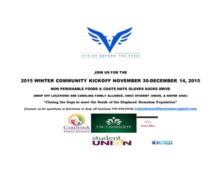 JOIN US FOR THE
2015 WINTER COMMUNITY KICKOFF NOVEMBER 30-DECEMBER 14, 2015
NON PERISHABLE FOODS & COATS HATS GLOVES SOCKS DRIVE
(DROP OFF LOCATIONS ARE CAROLINA FAMILY ALLIANCE, UNCC STUDENT UNION, & SISTER CHIX)
“Closing the Gaps to meet the Needs of the Displaced Homeless Population”
(Contact us for questions or directions to drop off locations 704-449-2442) visionbeyondtheeyesinc@gmail.com
 