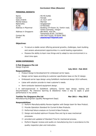 Curriculum Vitae (Resume)
PERSONAL BIODATA
Name : PO PO AUNG
Gender : Female
Date of Birth : 21 JULY 1977
Marital Status : Married
Nationality : Singaporean
IC No : S7781039J
Address in Myanmar : Building 274 Room 16, Yankin road,
Yankin township, Yangon
Address in Singapore : Blk 842G, #02-94,
Tampinese-St-82, (527842)
Contact No : 959 262775105, 65 8250 2862
Email : popoaung77@gmail.com
Objectives:
• To secure a stable career offering personal growths, challenges, team building
and careers advancement opportunities in a world leading organization.
• Possess the ability to learn new things and to adapt to new environment in a
short time span.
WORK EXPERIENCE
C-Pak Singapore Pte Ltd
Design Engineer
July 2014 - Feb 2015
Responsibilities:
• Product Design & Development for embossed carrier tapes.
• Design carrier tapes according to customer specification base on the IC design.
• Embossed carrier tape design using SolidWork mechanical design 2014 software.
• Liaise with solution provide to meet customer's needs.
• Semi-conductor backend equipment design.
I m well-experienced in SolidWork software, Carrier tape design, testing and
documentation. My intensive learning & Obedience make a way to apply a good
performance in my career.
Toshiba Tec Singapore Pte Ltd Mar 2011 – May 2012
Manufacturing Engineer (Quality Management Dept)
Responsibilities:
 Perform Manufacturability Review together with Design team for New Product.
 Provide Operation Standard for Current & New Products.
 Performed failure analysis on Current & New Products.
 Design and studied optimum Process Flow and Jig to ease mechanical
processes.
 provided and updated of Standard Time for mechanical process.
• Perform Regular reviews and audits on manufacturing line in accordance to the
quality inspection plan and instruction.
1
 