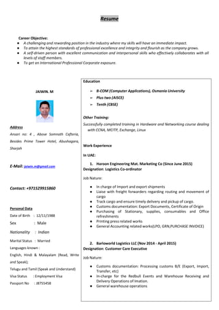 Resume
Career Objective:
● A challenging and rewarding position in the industry where my skills will have an immediate impact.
● To attain the highest standards of professional excellence and integrity and flourish as the company grows.
● A self-driven person with excellent communication and interpersonal skills who effectively collaborates with all
levels of staff members.
● To get an International Professional Corporate exposure.
JAIWIN. M
Address
Ansari no: 4 , Above Somnath Cafteria,
Besides Prime Tower Hotel, Abushagara,
Sharjah
E-Mail: jaiwin.m@gmail.com
Contact: +971529915860
Personal Data
Date of Birth : 12/11/1988
Sex : Male
Nationality : Indian
Marital Status : Married
Languages known :
English, Hindi & Malayalam (Read, Write
and Speak);
Telugu and Tamil (Speak and Understand)
Visa Status : Employment Visa
Passport No : J8755458
Education
➢ B-COM (Computer Applications), Osmania University
➢ Plus two (AISCE)
➢ Tenth (CBSE)
Other Training:
Successfully completed training in Hardware and Networking course dealing
with CCNA, MCITP, Exchange, Linux
Work Experience
In UAE:
1. Haroon Engineering Mat. Marketing Co (Since June 2015)
Designation: Logistics Co-ordinator
Job Nature:
● In charge of Import and export shipments
● Liaise with freight forwarders regarding routing and movement of
cargo
● Track cargo and ensure timely delivery and pickup of cargo.
● Customs documentation: Export Documents, Certificate of Origin
● Purchasing of Stationary, supplies, consumables and Office
refreshments
● Printing press related works
● General Accounting related works(LPO, GRN,PURCHASE INVOICE)
2. Barloworld Logistics LLC (Nov 2014 - April 2015)
Designation: Customer Care Executive
Job Nature:
● Customs documentation: Processing customs B/E (Export, Import,
Transfer, etc)
● In-charge for the Redbull Events and Warehouse Receiving and
Delivery Operations of Imation.
● General warehouse operations
 