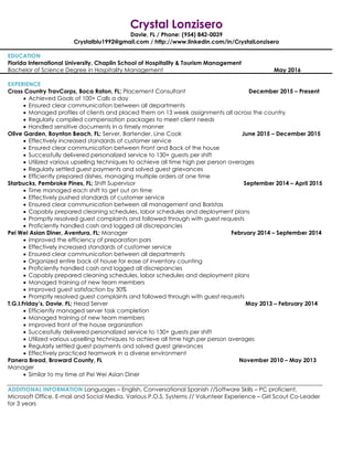 Crystal Lonzisero
Davie, FL / Phone: (954) 842-0039
Crystalblu1992@gmail.com / http://www.linkedin.com/in/CrystalLonzisero
EDUCATION
Florida International University, Chaplin School of Hospitality & Tourism Management
Bachelor of Science Degree in Hospitality Management May 2016
EXPERIENCE
Cross Country TravCorps, Boca Raton, FL; Placement Consultant December 2015 – Present
 Achieved Goals of 100+ Calls a day
 Ensured clear communication between all departments
 Managed profiles of clients and placed them on 13 week assignments all across the country
 Regularly compiled compensation packages to meet client needs
 Handled sensitive documents in a timely manner
Olive Garden, Boynton Beach, FL; Server, Bartender, Line Cook June 2015 – December 2015
 Effectively increased standards of customer service
 Ensured clear communication between Front and Back of the house
 Successfully delivered personalized service to 130+ guests per shift
 Utilized various upselling techniques to achieve all time high per person averages
 Regularly settled guest payments and solved guest grievances
 Efficiently prepared dishes, managing multiple orders at one time
Starbucks, Pembroke Pines, FL; Shift Supervisor September 2014 – April 2015
 Time managed each shift to get out on time
 Effectively pushed standards of customer service
 Ensured clear communication between all management and Baristas
 Capably prepared cleaning schedules, labor schedules and deployment plans
 Promptly resolved guest complaints and followed through with guest requests
 Proficiently handled cash and logged all discrepancies
Pei Wei Asian Diner, Aventura, FL; Manager February 2014 – September 2014
 Improved the efficiency of preparation pars
 Effectively increased standards of customer service
 Ensured clear communication between all departments
 Organized entire back of house for ease of inventory counting
 Proficiently handled cash and logged all discrepancies
 Capably prepared cleaning schedules, labor schedules and deployment plans
 Managed training of new team members
 Improved guest satisfaction by 30%
 Promptly resolved guest complaints and followed through with guest requests
T.G.I.Friday’s, Davie, FL; Head Server May 2013 – February 2014
 Efficiently managed server task completion
 Managed training of new team members
 Improved front of the house organization
 Successfully delivered personalized service to 130+ guests per shift
 Utilized various upselling techniques to achieve all time high per person averages
 Regularly settled guest payments and solved guest grievances
 Effectively practiced teamwork in a diverse environment
Panera Bread, Broward County, FL November 2010 – May 2013
Manager
 Similar to my time at Pei Wei Asian Diner
ADDITIONAL INFORMATION Languages – English, Conversational Spanish //Software Skills – PC proficient,
Microsoft Office, E-mail and Social Media, Various P.O.S. Systems // Volunteer Experience – Girl Scout Co-Leader
for 3 years
 