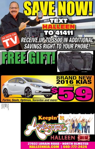 first 50 test drives receive a
Free genuine leather tote bag!
FREE GIFT!FREE GIFT!
27932 LORAIN ROAD • NORTH OLMSTED
halleenkia.com | 440-777-2424
text
halleen
to 41411
$54.99 value!
BRAND NEW
2016 KIASFROM ONLY
500 available!
Fortes, Souls, Optimas, Sorentos and more!5959/mo.
save now!save now!
receive up to $500 in additional
savings right to your phone!
 