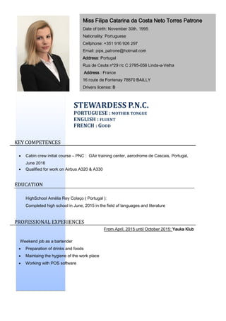 STEWARDESS P.N.C.
PORTUGUESE : MOTHER TONGUE
ENGLISH : FLUENT
FRENCH : GOOD
KEY COMPETENCES
 Cabin crew initial course – PNC : GAir training center, aerodrome de Cascais, Portugal,
June 2016
 Qualified for work on Airbus A320 & A330
EDUCATION
HighSchool Amélia Rey Colaço ( Portugal ):
Completed high school in June, 2015 in the field of languages and literature
PROFESSIONAL EXPERIENCES
From April, 2015 until October 2015: Yauka Klub
Weekend job as a bartender
 Preparation of drinks and foods
 Maintaing the hygiene of the work place
 Working with POS software
Miss Filipa Catarina da Costa Neto Torres Patrone
Date of birth: November 30th, 1995.
Nationality: Portuguese
Cellphone: +351 916 926 297
Email: pips_patrone@hotmail.com
Address: Portugal
Rua de Ceuta nº29 r/c C 2795-058 Linda-a-Velha
Address : France
16 route de Fontenay 78870 BAILLY
Drivers license: B
 