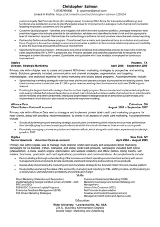 Christopher Salmon
T: 07397995900 E: cjsalmon@gmail.com
Linked In Profile: https://uk.linkedin.com/in/christopher-salmon-1259154
customer loyalty: Net Promoter Score (for strategic value), Customer Effort Score (for transactional efficiency),and
functional area satisfaction scores (to identify targeted areas for improvement).Leverages multi-channel communication
targeting employees,customers,and 3rd parties
 Customer Qualityprogram – Identifies and mitigates risk within the entire customer portfolio.Leverages enterprise-wide
predictive triggers thatindicate potential for dissatisfaction,validates and classifies the level of risk and the appropria te
level of intervention required.Standardizes the methodologyto address risk and provides interactive web-based reporting
 Partnership Performance Review program - Transformed from a metric and operational focus to a solution and customer
focus.Program is focused on strategic customers and provides a platform to demonstrate relationship value and credibility
to grow the business and quantifycontinuous improvement
 Opportunity Response program – Introduced a new cross functional and collaborative process to respond to incoming
sales opportunities (RFI’s,RFP’s,proposals,etc).Process validates and classifies opportunities for response and
leverages a content library for content. Quantitative and qualitative win / loss analytics is employed for continuous
improvement
Adplex Houston, TX
Director, Strategic Marketing April 2008 – September 2009
Primary role within Adplex was to create and present ROI-driven marketing strategies to prospective and existing
clients. Solutions generally included communication and channel strategies, segmentation and targeting
methodologies, and analytical expertise for direct marketing and loyalty based programs. Accomplishments include:
 Spearheading marketing strategyfor new business pitches and presentconcepts to prospective and existing clients.New
clientbusiness wins to date total over $1.3M in gross revenue;existing clientbusiness wins total over $348k in gross
revenue
 Providing the largestclientwith strategic direction on their loyalty program:Recommended and implemented a significant
cost-saving initiative that reduced dependencyon direct mail,introduced email as a viable channel and an in -store kiosk to
deliver rewards and other softbenefits;introduced segmentation strategies based on behavioral customer data;and
implemented a mail reduction plan based on predictive response modeling
Alliance Data Columbus, OH
Client Sales – Fortunoff account August 2005 – September 2007
Primary role within Alliance Data was to strategize and implement private label credit card marketing programs for
retail clients, along with providing recommendations to clients in all aspects of credit card marketing. Accomplishments
include:
 Successfullydeveloping and executing strategic accountplans by reviewing clientindustry and business performance
then identifying key business issues/opportunities to establish the critical initiatives to drive annual accountgrowth
 Proactively managing customer acquisition and retention efforts,which along with creditsales,experienced double digit
growth in 2007
Digitas New York, NY
Senior Associate · American Express account April 2004 – August 2005
Primary role within Digitas was to manage multi-channel credit card loyalty and acquisition direct marketing
campaigns for co-branded (Hilton, Starwood, and Delta) credit card products. Campaigns included both online
(eNewsletters, e-mails, search engine optimization, and website creation) and offline (letters, billing inserts, self
mailers, brochures, postcards, and card applications) promotions and communications. Accomplishments include:
 Demonstrating a thorough understanding ofthe business and client operating environmentand working with senior
managementand senior clients to help coordinate creditcard rebranding and launching ofnew products
 Successfullyimplementing the marketing and communication strategyfor be-branded Hilton HHonors creative platform
 Responsiblysupervising the status ofthe accountby managing and reporting on P&L,staffing models,and forecasting on
a weekly basis;ultimatelyheld to profitability and contribution margin
Skills
Direct Marketing (Retention and Acquisition) Customer Relationship Marketing (CRM)
Digital Marketing (Google Certified,email,and SEM - both
PPC and SEO)
Marketing Campaign and ContentStrategy and
Management
B2B & B2C Customer Loyalty Programs Voice of the Customer (VOC)
Enterprise Feedback Management(EFM) Net Promoter Implementation
ROI Driven Marketing Strategies Creative and Content Developmentand
Management(both Clientand Agency-side)
Education
Rider University · Lawrenceville, NJ, USA
2 B.S., Business Administration Degrees
Double Major: Marketing and Advertising
 
