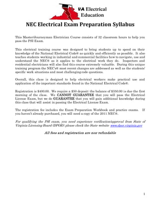 NEC Electrical Exam Preparation Syllabus
1
This Master/Journeyman Electrician Course consists of 32 classroom hours to help you
pass the PSI Exam.
This electrical training course was designed to bring students up to speed on their
knowledge of the National Electrical Code® as quickly and efficiently as possible. It also
teaches students working in industrial and commercial facilities how to navigate, use and
understand the NEC® as it applies to the electrical work they do. Inspectors and
residential electricians will also find this course extremely valuable. During this unique
training program the NEC’s® most recent changes are addressed as well as the students’
specific work situations and most challenging code questions.
Overall, this class is designed to help electrical workers make practical use and
application of the important standards found in the National Electrical Code®.
Registration is $400.00. We require a $50 deposit; the balance of $350.00 is due the first
morning of the class. We CANNOT GUARANTEE that you will pass the Electrical
License Exam, but we do GUARANTEE that you will gain additional knowledge during
this class that will assist in passing the Electrical License Exam.
The registration fee includes the Exam Preparation Workbook and practice exams. If
you haven’t already purchased, you will need a copy of the 2011 NEC®.
For qualifying the PSI exam, you need experience verification/approval from State of
Virginia Licensing Board (DPOR); please check the State website www.dpor.virginia.gov
All fees and registration are non-refundable
 