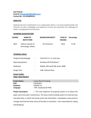 Ved Prakash
Email id: Ved.prakash2011@vit.ac.in
Contact No. +91-9916895216
OBJECTIVE
Seeking long term employment in an organization where I can grow professionally and
enhance my skills, knowledge and experience to face and overcome the challenges of
today’s changing work environment.
ACADEMIC QUALIFICATION
DEGREE NAME OF
INSTITUTION
BOARD/UNIVERSITY YEAR OF
PASSING
Percentage
MCA Vellore Institute of
Technology, Vellore
VIT University 2014 77.40
TECHNICAL SKILLS
Programming language : Visual C#, C++, C, Core Java
Operating Systems : Windows XP & Windows 7
Databases : MySQL, Microsoft SQL Server 2008
Design Tool : UML, Rational Rose
Career Profile:
FINAL YEAR PROJECT
Project Name : Leave Record Tracking
Role : Developer
Database : MySQL 5.5
Language : PHP, JavaScript & HTML
Project Description : - The main objective of proposed system is to reduce the
paper work and easier maintenance. The leave record tracking system of university was
manually done, in which the faculty enters the information. I developed a web portal to
manage and track the leave status of faculties in Institution. I was responsible for coding
and designing.
 