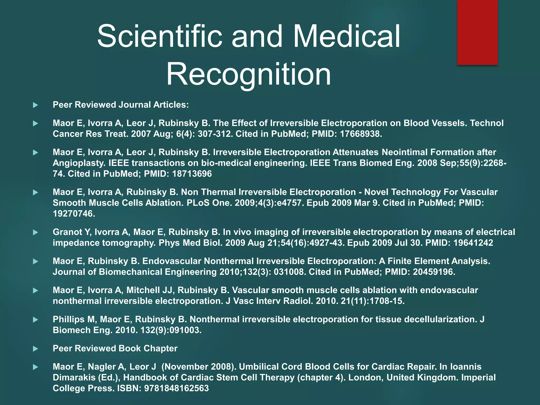 Scientific and Medical
Recognition
 Peer Reviewed Journal Articles:
 Maor E, Ivorra A, Leor J, Rubinsky B. The Effect of Irreversible Electroporation on Blood Vessels. Technol
Cancer Res Treat. 2007 Aug; 6(4): 307-312. Cited in PubMed; PMID: 17668938.
 Maor E, Ivorra A, Leor J, Rubinsky B. Irreversible Electroporation Attenuates Neointimal Formation after
Angioplasty. IEEE transactions on bio-medical engineering. IEEE Trans Biomed Eng. 2008 Sep;55(9):2268-
74. Cited in PubMed; PMID: 18713696
 Maor E, Ivorra A, Rubinsky B. Non Thermal Irreversible Electroporation - Novel Technology For Vascular
Smooth Muscle Cells Ablation. PLoS One. 2009;4(3):e4757. Epub 2009 Mar 9. Cited in PubMed; PMID:
19270746.
 Granot Y, Ivorra A, Maor E, Rubinsky B. In vivo imaging of irreversible electroporation by means of electrical
impedance tomography. Phys Med Biol. 2009 Aug 21;54(16):4927-43. Epub 2009 Jul 30. PMID: 19641242
 Maor E, Rubinsky B. Endovascular Nonthermal Irreversible Electroporation: A Finite Element Analysis.
Journal of Biomechanical Engineering 2010;132(3): 031008. Cited in PubMed; PMID: 20459196.
 Maor E, Ivorra A, Mitchell JJ, Rubinsky B. Vascular smooth muscle cells ablation with endovascular
nonthermal irreversible electroporation. J Vasc Interv Radiol. 2010. 21(11):1708-15.
 Phillips M, Maor E, Rubinsky B. Nonthermal irreversible electroporation for tissue decellularization. J
Biomech Eng. 2010. 132(9):091003.
 Peer Reviewed Book Chapter
 Maor E, Nagler A, Leor J (November 2008). Umbilical Cord Blood Cells for Cardiac Repair. In Ioannis
Dimarakis (Ed.), Handbook of Cardiac Stem Cell Therapy (chapter 4). London, United Kingdom. Imperial
College Press. ISBN: 9781848162563
 