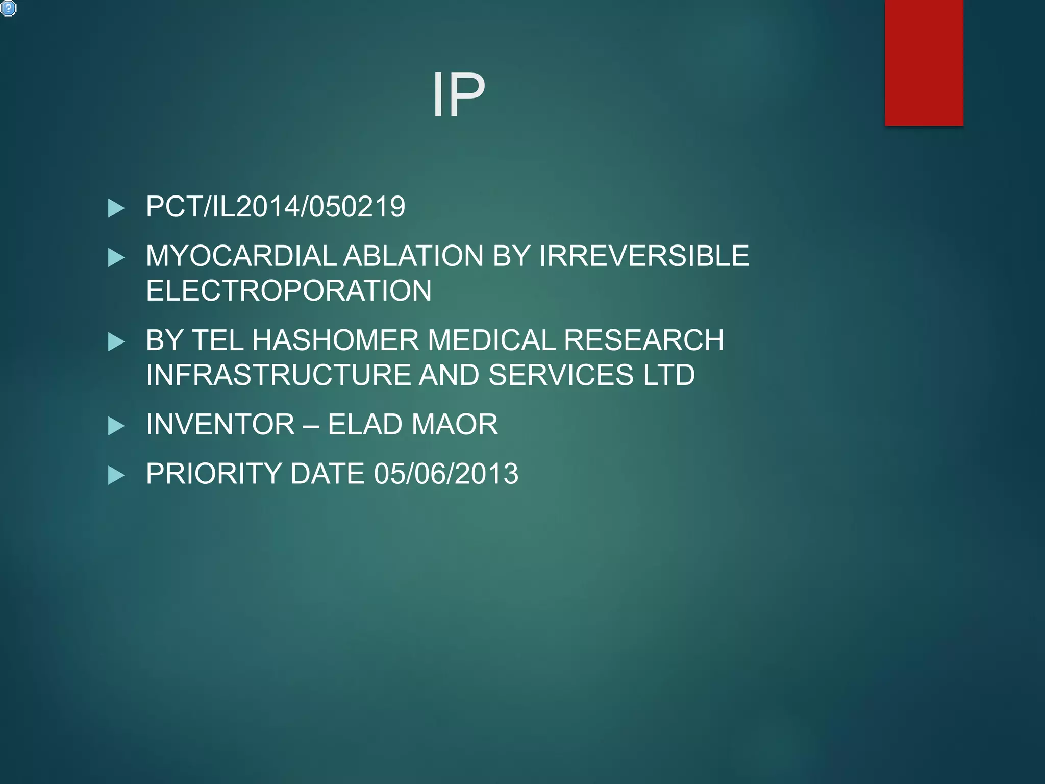 IP
 PCT/IL2014/050219
 MYOCARDIAL ABLATION BY IRREVERSIBLE
ELECTROPORATION
 BY TEL HASHOMER MEDICAL RESEARCH
INFRASTRUCTURE AND SERVICES LTD
 INVENTOR – ELAD MAOR
 PRIORITY DATE 05/06/2013
 