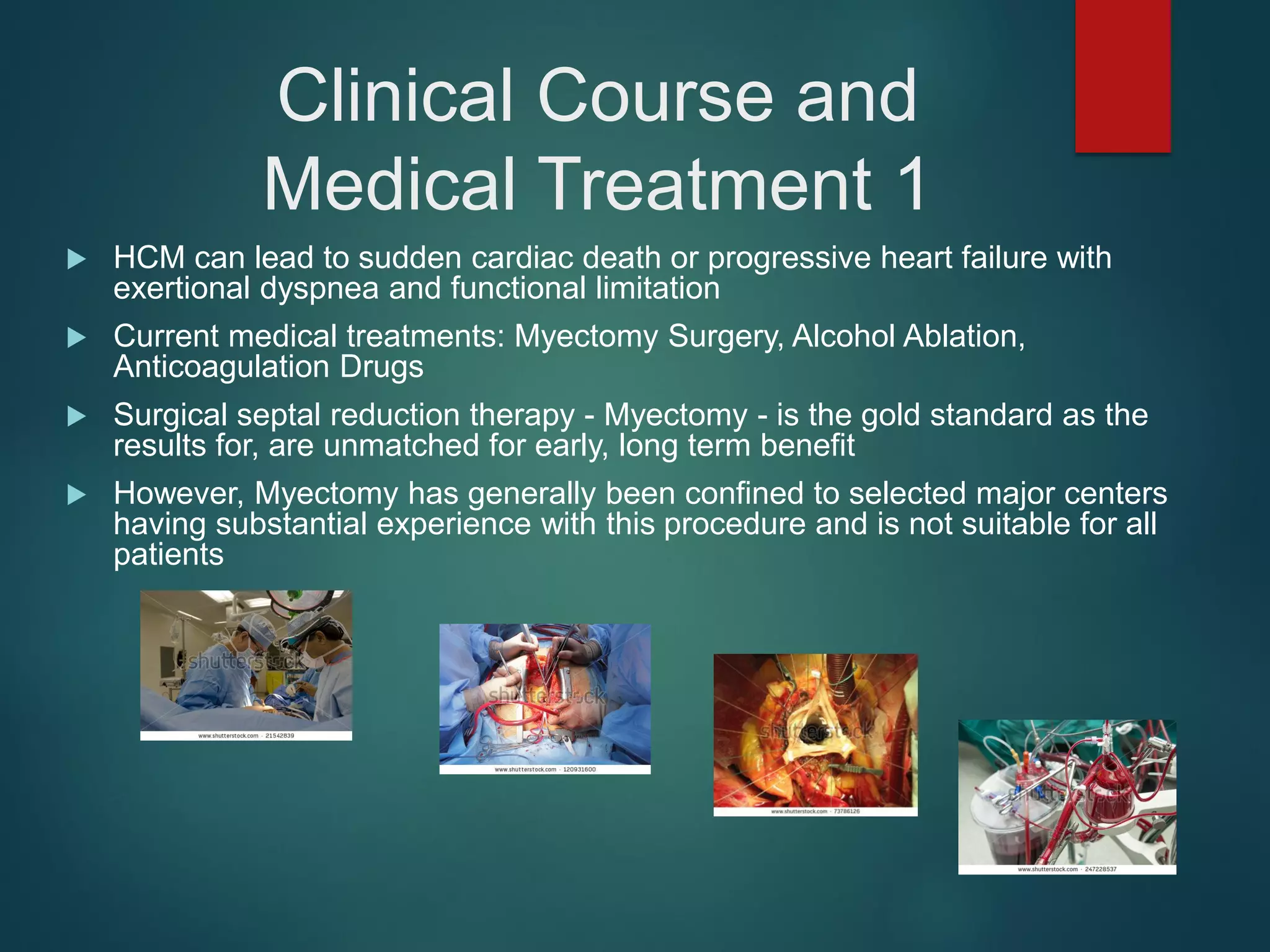 Clinical Course and
Medical Treatment 1
 HCM can lead to sudden cardiac death or progressive heart failure with
exertional dyspnea and functional limitation
 Current medical treatments: Myectomy Surgery, Alcohol Ablation,
Anticoagulation Drugs
 Surgical septal reduction therapy - Myectomy - is the gold standard as the
results for, are unmatched for early, long term benefit
 However, Myectomy has generally been confined to selected major centers
having substantial experience with this procedure and is not suitable for all
patients
 
