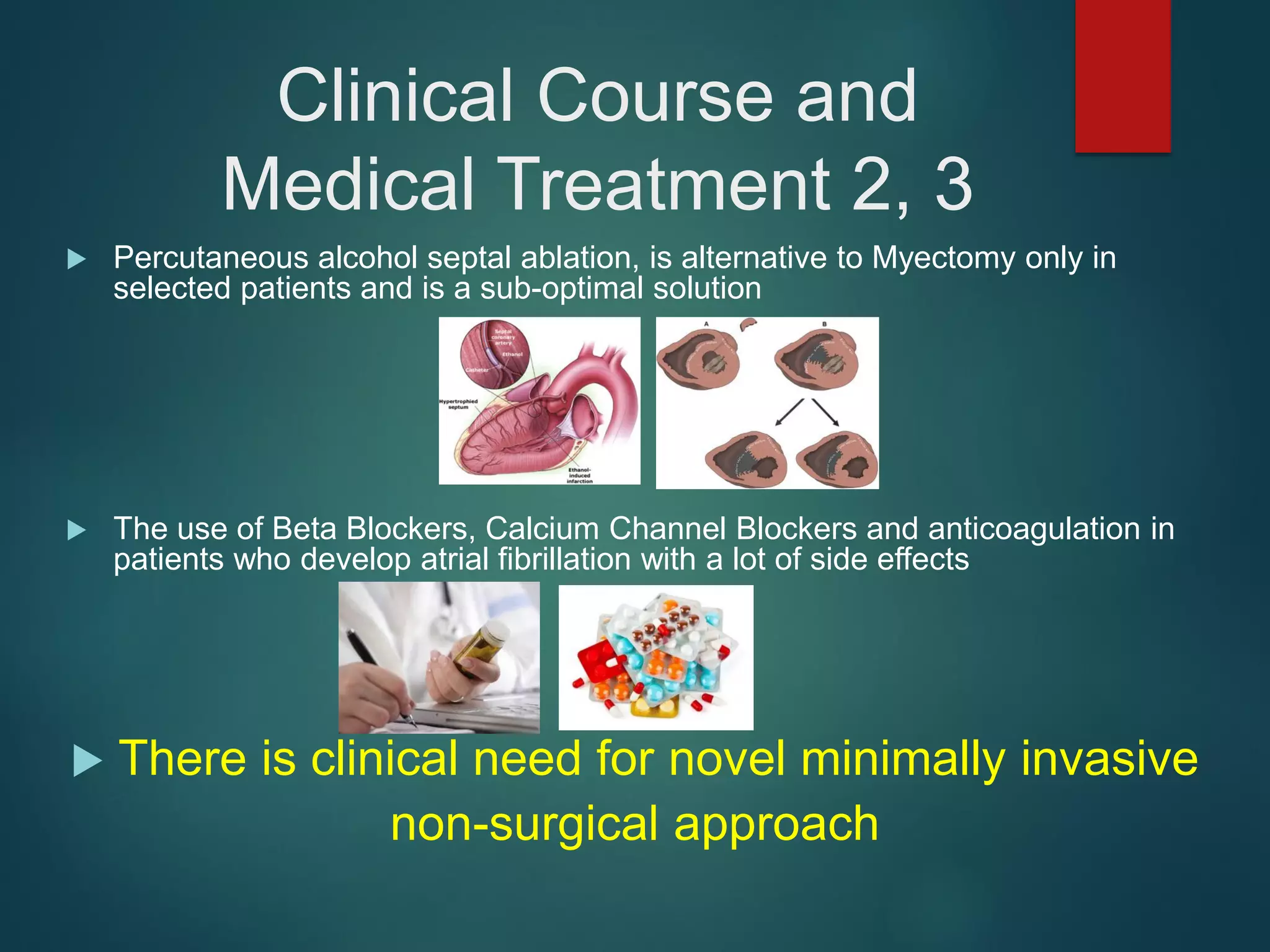 Clinical Course and
Medical Treatment 2, 3
 Percutaneous alcohol septal ablation, is alternative to Myectomy only in
selected patients and is a sub-optimal solution
 The use of Beta Blockers, Calcium Channel Blockers and anticoagulation in
patients who develop atrial fibrillation with a lot of side effects
 There is clinical need for novel minimally invasive
non-surgical approach
 
