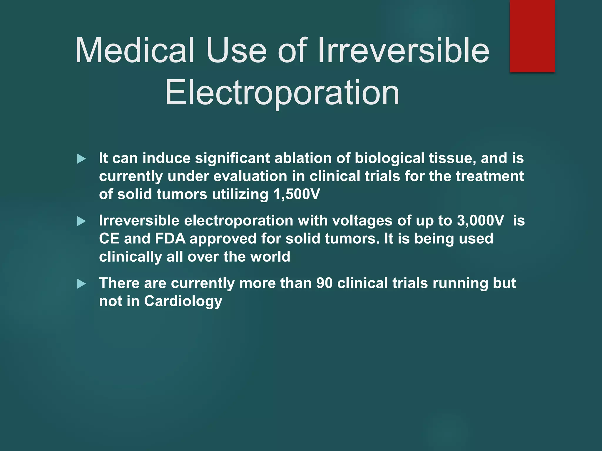 Medical Use of Irreversible
Electroporation
 It can induce significant ablation of biological tissue, and is
currently under evaluation in clinical trials for the treatment
of solid tumors utilizing 1,500V
 Irreversible electroporation with voltages of up to 3,000V is
CE and FDA approved for solid tumors. It is being used
clinically all over the world
 There are currently more than 90 clinical trials running but
not in Cardiology
 