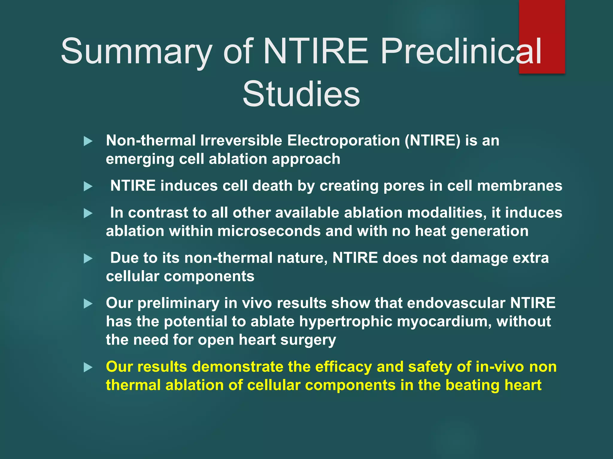 Summary of NTIRE Preclinical
Studies
 Non-thermal Irreversible Electroporation (NTIRE) is an
emerging cell ablation approach
 NTIRE induces cell death by creating pores in cell membranes
 In contrast to all other available ablation modalities, it induces
ablation within microseconds and with no heat generation
 Due to its non-thermal nature, NTIRE does not damage extra
cellular components
 Our preliminary in vivo results show that endovascular NTIRE
has the potential to ablate hypertrophic myocardium, without
the need for open heart surgery
 Our results demonstrate the efficacy and safety of in-vivo non
thermal ablation of cellular components in the beating heart
 