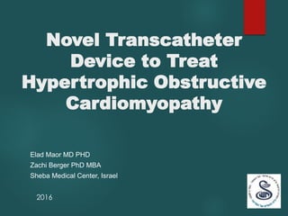 Novel Transcatheter
Device to Treat
Hypertrophic Obstructive
Cardiomyopathy
Elad Maor MD PHD
Zachi Berger PhD MBA
Sheba Medical Center, Israel
2016
 