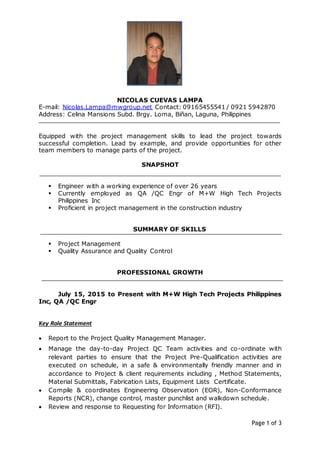 Page 1 of 3
NICOLAS CUEVAS LAMPA
E-mail: Nicolas.Lampa@mwgroup.net Contact: 09165455541 / 0921 5942870
Address: Celina Mansions Subd. Brgy. Loma, Biñan, Laguna, Philippines
Equipped with the project management skills to lead the project towards
successful completion. Lead by example, and provide opportunities for other
team members to manage parts of the project.
SNAPSHOT
 Engineer with a working experience of over 26 years
 Currently employed as QA /QC Engr of M+W High Tech Projects
Philippines Inc
 Proficient in project management in the construction industry
SUMMARY OF SKILLS
 Project Management
 Quality Assurance and Quality Control
PROFESSIONAL GROWTH
July 15, 2015 to Present with M+W High Tech Projects Philippines
Inc, QA /QC Engr
Key Role Statement
 Report to the Project Quality Management Manager.
 Manage the day-to-day Project QC Team activities and co-ordinate with
relevant parties to ensure that the Project Pre-Qualification activities are
executed on schedule, in a safe & environmentally friendly manner and in
accordance to Project & client requirements including , Method Statements,
Material Submittals, Fabrication Lists, Equipment Lists Certificate.
 Compile & coordinates Engineering Observation (EOR), Non-Conformance
Reports (NCR), change control, master punchlist and walkdown schedule.
 Review and response to Requesting for Information (RFI).
 
