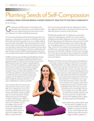 12 SUMMER 2016 | Volume 25 | Issue 2 | Practice
Growing up as a Deaf woman, I intuitively knew the
importance of connecting to my inner self, but I didn’t
know how. Yoga has become the key to that connec-
tion, helping me to accept myself along my journey.
I’m a trained social worker and ﬁrst discovered yoga when I was
working in a state psychiatric hospital, on a locked ward serving
Deaf and hard-of-hearing people. It was an incredibly challeng-
ingenvironmentandIneededawaytodecompresswhenIarrived
home at night. I watched yoga videos and copied the poses but,
sincetheyweren’tcaptioned,IknewIwasmissinginstructionsabout
the breath. For the next 12 years, I tried to form a relationship with
yoga through uncaptioned DVDs, books lacking live demonstra-
tions,andyogaclassestaughtinspokenEnglishthatIcouldn’thear.
In2013,IstartedworkingwithAdvocatesDeafRespite,theﬁrst
mental-healthrespiteprogramestablishedinMassachusetts
expresslytosupporttheDeafandhard-of-hearingcommunity.
Workingwithmysupervisor,Ibegantodevelopgoalsfor
self-care.ThisledmetoKripaluforaweeklongyogaand
ﬁtnessretreat.ItwastheﬁrsttimeI’dexperiencedyoga
instructionwithanAmericanSignLanguage(ASL)
interpreter.Itwasatransformationalexperience.Ihad
neverhadaccessbeforetoinformationabouthow
tocombinetheposeswithbreathing.Iexperienced
adeepersenseofmyselfandanewsenseofinner
peacethroughthisawarenessofbreath—itwas
suchasimpleelement,andyetsopowerful.
I was inspired to share the practice with
others who don’t have access to yoga in
ASL, but as a Deaf person I was uncer-
tain if it was possible to become a yoga
teacher and whether Kripalu would be
open to accommodating me. Kripalu
embraced my journey and I began
to explore teaching yoga in ASL to a
visual community. Certain experiences
had to be “translated,” such as
the audible components of
breath and meditating with
a soft gaze instead of with
closed eyes. Other aspects of
yoga are naturally compat-
ible to a visual community
that communicates through movement, allowing me to offer a
few suggested modiﬁcations at the beginning of each pose, then
allow each person to practice at their own pace.
At Advocates, people come to us looking to increase their
capacity for self-regulation and self-care, to learn tools for
handling mental-health challenges and stress. I teach gentle
Kripalu Yoga classes to the Advocates signing community (both
hearing and Deaf). My teaching focuses on self-compassion-
ate, nonjudgmental practice. The name of the class, See Me
Yoga, comes from the complementary philosophies of Kripalu
and Advocates, communicating the message that those who
experience mental-health challenges need to be seen as people
ﬁrst. I have also shared yoga outside our organization with ASL
interpreters, Deaf professionals, and Deaf survivors of domestic
and sexual violence.
Members of the Deaf community often experience being left out
of the loop, missing critical pieces of information or just gener-
ally left behind the curve. When a Deaf person practices in
a spoken class, they don’t have the same sense of connec-
tion as the people who can hear. In my class, where we
strive to be sensitive to cultural and language barriers,
I get to witness an inspiring experience of empower-
ment. My students have told me that they feel a
sense of clarity about yoga practice that they’ve
never had before. I’m seeing them start to get
to know themselves better. At ﬁrst, when they
were in Savasana, for example, many of them
would keep their eyes open and their bodies
would ﬁdget. Now, they’re becoming more
peaceful and more comfortable in the pos-
ture, as well as in the room. My students
can take this learned self-compassion off
the mat and out into a world in which
they face the challenges of life as well as
the unique experience of being Deaf.
I want to plant those seeds of self-compas-
sion everywhere, regardless of a per-
son’s age, mental strife, physical
abilities, or experiences with ad-
versity. I want to help them take
that ﬁrst step on their journey of
insight and self-acceptance.
PlantingSeedsofSelf-Compassion
A KRIPALU YOGA TEACHER BRINGS A MORE COMPLETE PRACTICE TO THE DEAF COMMUNITY.
by Sara Dugas
ALUMNI SPOTLIGHT
Sara
Dugas
 