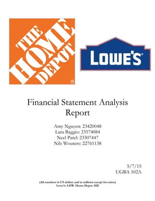 Financial Statement Analysis
Report
Amy Nguyen: 23420048
Lara Baggio: 23574084
Neel Patel: 23307447
Nils Wouters: 22761138
5/7/15
UGBA 102A
(All numbers in US dollars and in millions except for ratios)
Lowe’s: LOW. Home Depot: HD
 