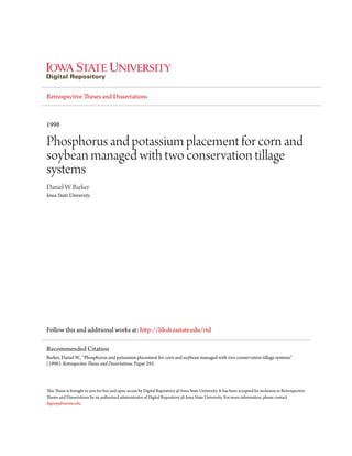 Retrospective Theses and Dissertations
1998
Phosphorus and potassium placement for corn and
soybean managed with two conservation tillage
systems
Daniel W. Barker
Iowa State University
Follow this and additional works at: http://lib.dr.iastate.edu/rtd
This Thesis is brought to you for free and open access by Digital Repository @ Iowa State University. It has been accepted for inclusion in Retrospective
Theses and Dissertations by an authorized administrator of Digital Repository @ Iowa State University. For more information, please contact
digirep@iastate.edu.
Recommended Citation
Barker, Daniel W., "Phosphorus and potassium placement for corn and soybean managed with two conservation tillage systems"
(1998). Retrospective Theses and Dissertations. Paper 293.
 