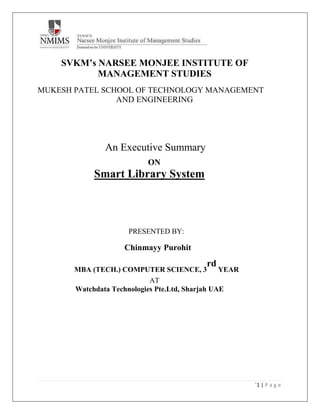 `1 | P a g e
SVKM’s NARSEE MONJEE INSTITUTE OF
MANAGEMENT STUDIES
MUKESH PATEL SCHOOL OF TECHNOLOGY MANAGEMENT
AND ENGINEERING
An Executive Summary
ON
Smart Library System
PRESENTED BY:
Chinmayy Purohit
MBA (TECH.) COMPUTER SCIENCE, 3
rd
YEAR
AT
Watchdata Technologies Pte.Ltd, Sharjah UAE
 